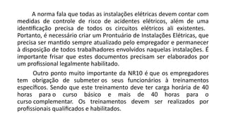 A norma fala que todas as instalações elétricas devem contar com
medidas de controle de risco de acidentes elétricos, além de uma
identificação precisa de todos os circuitos elétricos ali existentes.
Portanto, é necessário criar um Prontuário de Instalações Elétricas, que
precisa ser mantido sempre atualizado pelo empregador e permanecer
à disposição de todos trabalhadores envolvidos naquelas instalações. É
importante frisar que estes documentos precisam ser elaborados por
um profissional legalmente habilitado.
Outro ponto muito importante da NR10 é que os empregadores
tem obrigação de submeter os seus funcionários à treinamentos
específicos. Sendo que este treinamento deve ter carga horária de 40
horas para o curso básico e mais de 40 horas para o
curso complementar. Os treinamentos devem ser realizados por
profissionais qualificados e habilitados.
 