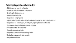 Principais pontos abordados
• Objetivo e campo de aplicação
• Proteção contra incêndio e explosão
• Sinalização de segurança
• Medidas de controle
• Segurança em projetos
• Habilitação, qualificação, capacitação e autorização dos trabalhadores.
• Segurança na construção, montagem, operação e manutenção
• Segurança em instalações desenergizadas
• Procedimentos de trabalho
• Situação de emergência
• Segurança em instalações energizadas
• Trabalho envolvendo alta tensão
• Responsabilidades
 