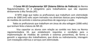 O Curso NR-10 Complementar SEP (Sistema Elétrico de Potência) da Norma
Regulamentadora 10 é obrigatório para trabalhadores que são expostos
diretamente à Alta Tensão (AT).
O MTE exige que todos os profissionais que trabalham com eletricidade
acima de 1000 (mil) volts sejam treinados nas diretrizes básicas para implantação
de medidas de controle e sistemas preventivos de segurança e saúde.
Todos os profissionais que trabalham em áreas de alta voltagem (1000 volts)
que tenham feito o básico de NR-10.
Visa capacitar os alunos com relação ao contido nos itens na Norma
regulamentadora 10, que estabelecem requisitos e condições para a
implementação de medidas de controle e sistemas preventivos, de forma a
garantir a segurança dos trabalhadores, que direta ou indiretamente, interagem
com instalações elétricas e serviços com eletricidade.
 
