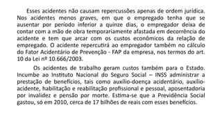 Esses acidentes não causam repercussões apenas de ordem jurídica.
Nos acidentes menos graves, em que o empregado tenha que se
ausentar por período inferior a quinze dias, o empregador deixa de
contar com a mão de obra temporariamente afastada em decorrência do
acidente e tem que arcar com os custos econômicos da relação de
empregado. O acidente repercutirá ao empregador também no cálculo
do Fator Acidentário de Prevenção - FAP da empresa, nos termos do art.
10 da Lei nº 10.666/2003.
Os acidentes de trabalho geram custos também para o Estado.
Incumbe ao Instituto Nacional do Seguro Social – INSS administrar a
prestação de benefícios, tais como auxílio-doença acidentário, auxílio-
acidente, habilitação e reabilitação profissional e pessoal, aposentadoria
por invalidez e pensão por morte. Estima-se que a Previdência Social
gastou, só em 2010, cerca de 17 bilhões de reais com esses benefícios.
 