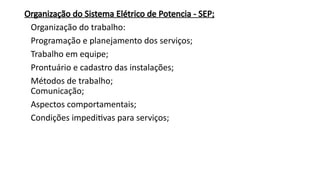 Organização do Sistema Elétrico de Potencia - SEP;
Organização do trabalho:
Programação e planejamento dos serviços;
Trabalho em equipe;
Prontuário e cadastro das instalações;
Métodos de trabalho;
Comunicação;
Aspectos comportamentais;
Condições impeditivas para serviços;
 