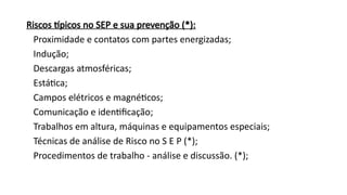 Riscos típicos no SEP e sua prevenção (*):
Proximidade e contatos com partes energizadas;
Indução;
Descargas atmosféricas;
Estática;
Campos elétricos e magnéticos;
Comunicação e identificação;
Trabalhos em altura, máquinas e equipamentos especiais;
Técnicas de análise de Risco no S E P (*);
Procedimentos de trabalho - análise e discussão. (*);
 