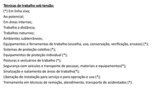 Técnicas de trabalho sob tensão:
(*) Em linha viva;
Ao potencial;
Em áreas internas;
Trabalho a distância;
Trabalhos noturnos;
Ambientes subterrâneos;
Equipamentos e ferramentas de trabalho (escolha, uso, conservação, verificação, ensaios) (*);
Sistemas de proteção coletiva (*);
Equipamentos de proteção individual (*);
Posturas e vestuários de trabalho (*);
Segurança com veículos e transporte de pessoas, materiais e equipamentos(*);
Sinalização e isolamento de áreas de trabalho(*);
Liberação de instalação para serviço e para operação e uso (*);
Treinamento em técnicas de remoção, atendimento, transporte de acidentados (*).
 