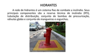 HIDRANTES
A rede de hidrantes é um sistema fixo de combate a incêndio. Seus
principais componentes são a reserva técnica de incêndio (RTI),
tubulação de distribuição, conjunto de bombas de pressurização,
válvulas globo e conjunto de mangueiras e esguichos.
 