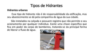 Tipos de Hidrantes
Hidrantes urbanos
Esse tipo de hidrante não é de responsabilidade da edificação, mas
seu abastecimento se dá pela companhia de água da sua cidade.
São instalados na calçada e possuem registro que não permite o seu
acionamento por qualquer indivíduo. Existe uma chave específica que
fica em poder do corpo de bombeiros, tratando-se da principal forma
de liberar o fluxo de água.
 