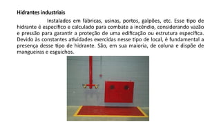 Hidrantes industriais
Instalados em fábricas, usinas, portos, galpões, etc. Esse tipo de
hidrante é específico e calculado para combate a incêndio, considerando vazão
e pressão para garantir a proteção de uma edificação ou estrutura específica.
Devido às constantes atividades exercidas nesse tipo de local, é fundamental a
presença desse tipo de hidrante. São, em sua maioria, de coluna e dispõe de
mangueiras e esguichos.
 