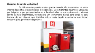 Hidrantes de parede (embutidos)
Os hidrantes de parede, em sua grande maioria, são encontrados na parte
interna das edificações comerciais e residenciais. Esses hidrantes devem ser utilizados
por brigadas e por pessoas treinadas e familiarizadas com o equipamento. Mesmo
sendo os mais encontrados, é necessário um treinamento básico para utilizá-lo, pois
trata-se de um sistema que trabalha sob pressão, tendo o operador que tomar
cuidados para garantir sua segurança.
 