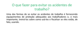 O que fazer para evitar os acidentes de
trabalho?
Uma das formas de se evitar os acidentes de trabalho é fornecendo
equipamentos de proteção adequados aos trabalhadores e, o mais
importante, treiná-los sobre como usá-los e fiscalizar se eles estão, de
fato, usando.
 
