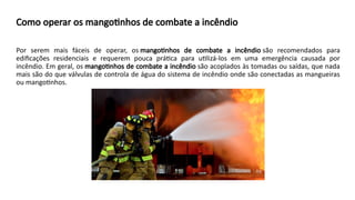 Como operar os mangotinhos de combate a incêndio
Por serem mais fáceis de operar, os mangotinhos de combate a incêndio são recomendados para
edificações residenciais e requerem pouca prática para utilizá-los em uma emergência causada por
incêndio. Em geral, os mangotinhos de combate a incêndio são acoplados às tomadas ou saídas, que nada
mais são do que válvulas de controla de água do sistema de incêndio onde são conectadas as mangueiras
ou mangotinhos.
 