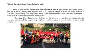 Objetivo dos mangotinhos de combate a incêndio
A função principal dos mangotinhos de combate a incêndio é combater ou pelo menos conter o
fogo até a chegada do Corpo de Bombeiros ao local e, por isso, devem estar em perfeitas condições e
operando corretamente. É recomendável, ainda, que haja sempre brigadistas treinados para operar o
mangotinho e o carretel mangotinho, se necessário.
Os mangotinhos de combate a incêndio são obrigatórios em grande parte dos projetos de
segurança contra incêndio e, por isso, escolher o melhor modelo e com o melhor preço é muito
importante.
 