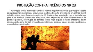 PROTEÇÃO CONTRA INCÊNDIOS NR 23
A proteção contra incêndios é uma das Normas Regulamentadoras que disciplina sobre
as regras complementares de segurança e saúde no trabalho previstas no art. 200 da CLT. O
referido artigo, especificamente no inciso IV, dispõe sobre a proteção contra incêndio em
geral e as medidas preventivas adequadas, com exigências ao especial revestimento de
portas e paredes, construção de paredes contra fogo, diques e outros anteparos, assim
como garantia geral de fácil circulação, corredores de acesso e saídas amplas e protegidas,
com suficiente sinalização.
 