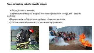 Todos os locais de trabalho deverão possuir:
a) Proteção contra incêndio;
b) Saídas suficientes para a rápida retirada do pessoal em serviço, em caso de
incêndio;
c) Equipamento suficiente para combater o fogo em seu início;
d) Pessoas adestradas no uso correto desses equipamentos.
 