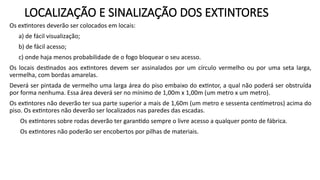 LOCALIZAÇÃO E SINALIZAÇÃO DOS EXTINTORES
Os extintores deverão ser colocados em locais:
a) de fácil visualização;
b) de fácil acesso;
c) onde haja menos probabilidade de o fogo bloquear o seu acesso.
Os locais destinados aos extintores devem ser assinalados por um círculo vermelho ou por uma seta larga,
vermelha, com bordas amarelas.
Deverá ser pintada de vermelho uma larga área do piso embaixo do extintor, a qual não poderá ser obstruída
por forma nenhuma. Essa área deverá ser no mínimo de 1,00m x 1,00m (um metro x um metro).
Os extintores não deverão ter sua parte superior a mais de 1,60m (um metro e sessenta centímetros) acima do
piso. Os extintores não deverão ser localizados nas paredes das escadas.
Os extintores sobre rodas deverão ter garantido sempre o livre acesso a qualquer ponto de fábrica.
Os extintores não poderão ser encobertos por pilhas de materiais.
 