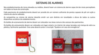 SISTEMAS DE ALARMES
Nos estabelecimentos de riscos elevados ou médios, deverá haver um sistema de alarme capaz de dar sinais perceptíveis
em todos os locais da construção.
Cada pavimento do estabelecimento deverá ser provido de um número suficiente de pontos capazes de pôr em ação o
sistema de alarme adotado.
As campainhas ou sirenes de alarme deverão emitir um som distinto em tonalidade e altura de todos os outros
dispositivos acústicos do estabelecimento.
Os botões de acionamento de alarme devem ser colocados nas áreas comuns dos acessos dos pavimentos.
Os botões de acionamento devem ser colocados em lugar visível e no interior de caixas lacradas com tampa de vidro ou
plástico, facilmente quebrável. Esta caixa deverá conter a inscrição "Quebrar em caso de emergência".
 