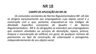 NR 18
CAMPO DE APLICAÇÃO DA NR-18.
Os comandos constantes da Norma Regulamentadora NR -18 não
se dirigem exclusivamente aos empregadores cujo objeto social é a
construção civil e que, portanto, enquadram-se nos Códigos de
Atividade Específica constantes do Quadro I da Norma
Regulamentadora - NR 4. As obrigações se estendem aos empregadores
que realizem atividades ou serviços de demolição, reparo, pintura,
limpeza e manutenção de edifícios em geral, de qualquer número de
pavimentos ou tipo de construção, de urbanização e paisagismo,
independentemente de seu objeto social.
 