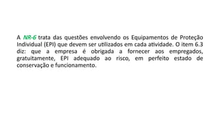 A NR-6 trata das questões envolvendo os Equipamentos de Proteção
Individual (EPI) que devem ser utilizados em cada atividade. O item 6.3
diz: que a empresa é obrigada a fornecer aos empregados,
gratuitamente, EPI adequado ao risco, em perfeito estado de
conservação e funcionamento.
 