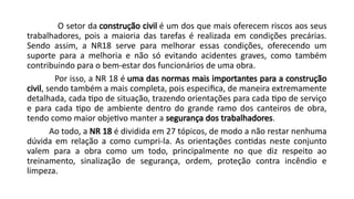 O setor da construção civil é um dos que mais oferecem riscos aos seus
trabalhadores, pois a maioria das tarefas é realizada em condições precárias.
Sendo assim, a NR18 serve para melhorar essas condições, oferecendo um
suporte para a melhoria e não só evitando acidentes graves, como também
contribuindo para o bem-estar dos funcionários de uma obra.
Por isso, a NR 18 é uma das normas mais importantes para a construção
civil, sendo também a mais completa, pois especifica, de maneira extremamente
detalhada, cada tipo de situação, trazendo orientações para cada tipo de serviço
e para cada tipo de ambiente dentro do grande ramo dos canteiros de obra,
tendo como maior objetivo manter a segurança dos trabalhadores.
Ao todo, a NR 18 é dividida em 27 tópicos, de modo a não restar nenhuma
dúvida em relação a como cumpri-la. As orientações contidas neste conjunto
valem para a obra como um todo, principalmente no que diz respeito ao
treinamento, sinalização de segurança, ordem, proteção contra incêndio e
limpeza.
 