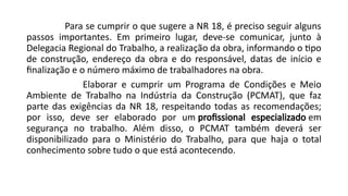 Para se cumprir o que sugere a NR 18, é preciso seguir alguns
passos importantes. Em primeiro lugar, deve-se comunicar, junto à
Delegacia Regional do Trabalho, a realização da obra, informando o tipo
de construção, endereço da obra e do responsável, datas de início e
finalização e o número máximo de trabalhadores na obra.
Elaborar e cumprir um Programa de Condições e Meio
Ambiente de Trabalho na Indústria da Construção (PCMAT), que faz
parte das exigências da NR 18, respeitando todas as recomendações;
por isso, deve ser elaborado por um profissional especializado em
segurança no trabalho. Além disso, o PCMAT também deverá ser
disponibilizado para o Ministério do Trabalho, para que haja o total
conhecimento sobre tudo o que está acontecendo.
 