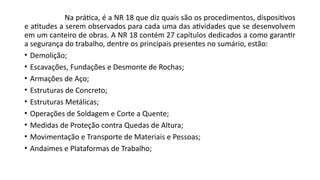 Na prática, é a NR 18 que diz quais são os procedimentos, dispositivos
e atitudes a serem observados para cada uma das atividades que se desenvolvem
em um canteiro de obras. A NR 18 contém 27 capítulos dedicados a como garantir
a segurança do trabalho, dentre os principais presentes no sumário, estão:
• Demolição;
• Escavações, Fundações e Desmonte de Rochas;
• Armações de Aço;
• Estruturas de Concreto;
• Estruturas Metálicas;
• Operações de Soldagem e Corte a Quente;
• Medidas de Proteção contra Quedas de Altura;
• Movimentação e Transporte de Materiais e Pessoas;
• Andaimes e Plataformas de Trabalho;
 