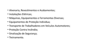 • Alvenaria, Revestimentos e Acabamentos;
• Instalações Elétricas;
• Máquinas, Equipamentos e Ferramentas Diversas;
• Equipamentos de Proteção Individua;
• Transporte de Trabalhadores em Veículos Automotores;
• Proteção Contra Incêndio;
• Sinalização de Segurança;
• Treinamento.
 
