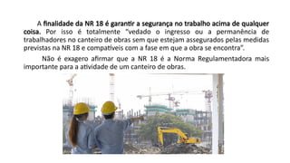 A finalidade da NR 18 é garantir a segurança no trabalho acima de qualquer
coisa. Por isso é totalmente “vedado o ingresso ou a permanência de
trabalhadores no canteiro de obras sem que estejam assegurados pelas medidas
previstas na NR 18 e compatíveis com a fase em que a obra se encontra”.
Não é exagero afirmar que a NR 18 é a Norma Regulamentadora mais
importante para a atividade de um canteiro de obras.
 
