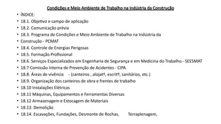 Condições e Meio Ambiente de Trabalho na Indústria da Construção
• ÍNDICE:
• 18.1. Objetivo e campo de aplicação
• 18.2. Comunicação prévia
• 18.3. Programa de Condições e Meio Ambiente de Trabalho na Indústria da
• Construção - PCMAT
• 18.4. Controle de Energias Perigosas
• 18.5. Formação Profissional
• 18.6. Serviços Especializados em Engenharia de Segurança e em Medicina do Trabalho - SEESMAT
• 18.7 Comissão Interna de Prevenção de Acidentes - CIPA
• 18.8. Áreas de vivência - (canteiros , alojatº, escritº, sanitários, etc.)
• 18.9. Organização dos canteiros de obra e frentes de trabalho
• 18.10 Instalações Elétricas
• 18.11 Máquinas, Equipamentos e Ferramentas Diversas
• 18.12 Armazenagem e Estocagem de Materiais
• 18.13. Demolição
• 18.14. Escavações, Fundações, Desmonte de Rochas, Terraplenagem,
 