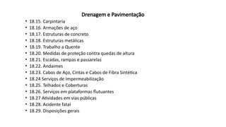 Drenagem e Pavimentação
• 18.15. Carpintaria
• 18.16. Armações de aço
• 18.17. Estruturas de concreto
• 18.18. Estruturas metálicas
• 18.19. Trabalho a Quente
• 18.20. Medidas de proteção contra quedas de altura
• 18.21. Escadas, rampas e passarelas
• 18.22. Andaimes
• 18.23. Cabos de Aço, Cintas e Cabos de Fibra Sintética
• 18.24 Serviços de Impermeabilização
• 18.25. Telhados e Coberturas
• 18.26. Serviços em plataformas flutuantes
• 18.27 Atividades em vias públicas
• 18.28. Acidente fatal
• 18.29. Disposições gerais
 