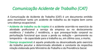 Comunicação Acidente de Trabalho (CAT)
A Comunicação de Acidente de Trabalho (CAT) é um documento emitido
para reconhecer tanto um acidente de trabalho ou de trajeto bem como
uma doença ocupacional.
• Acidente de trabalho ou de trajeto: é o acidente ocorrido no exercício da
atividade profissional a serviço da empresa ou no deslocamento
residência / trabalho / residência, e que provoque lesão corporal ou
perturbação funcional que cause a perda ou redução – permanente ou
temporária – da capacidade para o trabalho ou, em último caso, a morte;
• Doença ocupacional: é aquela produzida ou desencadeada pelo exercício
do trabalho peculiar a determinada atividade e constante da respectiva
relação elaborada pelo Ministério do Trabalho e da Previdência Social.
 