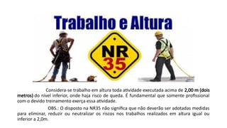 Considera-se trabalho em altura toda atividade executada acima de 2,00 m (dois
metros) do nível inferior, onde haja risco de queda. É fundamental que somente profissional
com o devido treinamento exerça essa atividade.
OBS.: O disposto na NR35 não significa que não deverão ser adotadas medidas
para eliminar, reduzir ou neutralizar os riscos nos trabalhos realizados em altura igual ou
inferior a 2,0m.
 