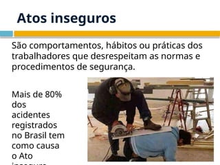 Atos inseguros
São comportamentos, hábitos ou práticas dos
trabalhadores que desrespeitam as normas e
procedimentos de segurança.
Mais de 80%
dos
acidentes
registrados
no Brasil tem
como causa
o Ato
 