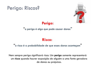 Perigo: Riscos?
Perigo:
“o perigo é algo que pode causar danos”
Risco:
“o risco é a probabilidade de que esses danos aconteçam”
Nem sempre perigo significará risco. Um perigo somente representará
um risco quando houver exposição de alguém a uma fonte geradora
de danos ou prejuízos.
 