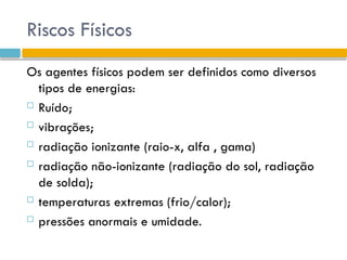Riscos Físicos
Os agentes físicos podem ser definidos como diversos
tipos de energias:
 Ruído;
 vibrações;
 radiação ionizante (raio-x, alfa , gama)
 radiação não-ionizante (radiação do sol, radiação
de solda);
 temperaturas extremas (frio/calor);
 pressões anormais e umidade.
 