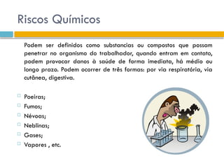 Riscos Químicos
Podem ser definidos como substancias ou compostos que possam
penetrar no organismo do trabalhador, quando entram em contato,
podem provocar danos à saúde de forma imediata, há médio ou
longo prazo. Podem ocorrer de três formas: por via respiratória, via
cutânea, digestiva.
 Poeiras;
 Fumos;
 Névoas;
 Neblinas;
 Gases;
 Vapores , etc.
 