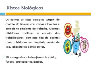 Riscos Biológicos
Os agentes de riscos biológicos surgem do
contato do homem com certos micróbios e
animais no ambiente de trabalho. Algumas
atividades facilitam o contato dos
trabalhadores com esse tipo de agentes
como atividades em hospitais, coleta de
lixo, laboratórios dentre outros.
 Micro-organismos indesejáveis: bactéria,
fungos , protozoários, bacilos.
 