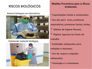 Coletando material biológico
Medidas Preventivas para os Riscos
Ambientais
• Capacitações iniciais e continuadas;
• Uso dos epi's: luvas, protetores
respiratórios, protetores faciais, óculos;
 Hábitos de higiene Pessoal;
 Higiene rigorosa nos locais de
trabalho
• Instalações adequadas para
refeições e descanso;
• Uso de roupas e calçados
adequados;
• Vacinação e o tratamento.
RISCOS BIOLÓGICOS
Material biológicos em laboratórios
 