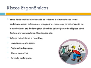 Riscos Ergonômicos
 Estão relacionados às condições de trabalho dos funcionários como
cadeiras e mesas adequadas, maquinários modernos, conscientização dos
trabalhadores etc. Podem gerar distúrbios psicológicos e fisiológicos como
fadiga, dores musculares, hipertenção, etc.
 Esforço físico intenso e repetitivo;
 Levantamento de pesos;
 Posturas Inadequadas;
 Ritmos excessivos;
 Jornada prolongada;
 
