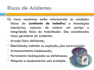 Riscos de Acidentes
Os riscos mecânicos estão relacionados às condições
físicas do (ambiente de trabalho) e tecnologias
impróprias, capazes de colocar em perigo a
integridade física do trabalhador. São considerados
riscos geradores de acidentes:
 Arranjo físico deficiente;
 Eletricidade, incêndio ou explosão, piso escorregadio;
 Armazenamento inadequado;
 Ferramenta inadequados ou defeituosas;
 Máquina e equipamentos sem proteção.
 