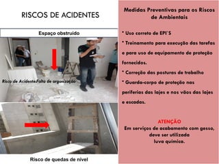 Espaço obstruído
Risco de quedas de nível
Medidas Preventivas para os Riscos
de Ambientais
• Uso correto de EPI`S
• Treinamento para execução das tarefas
e para uso de equipamento de proteção
fornecidos.
• Correção das posturas de trabalho
• Guarda-corpo de proteção nas
periferias das lajes e nos vãos das lajes
e escadas.
ATENÇÃO
Em serviços de acabamento com gesso,
deve ser utilizada
luva química.
Risco de Acidente:Falta de organização
RISCOS DE ACIDENTES
 