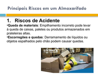 Principais Riscos em um Almoxarifado
1. Riscos de Acidente
•Queda de materiais: Empilhamento incorreto pode levar
à queda de caixas, paletes ou produtos armazenados em
prateleiras altas.
•Escorregões e quedas: Derramamento de líquidos ou
objetos espalhados pelo chão podem causar quedas.
 