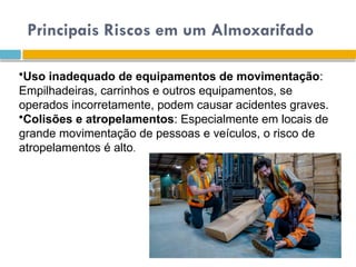 Principais Riscos em um Almoxarifado
•Uso inadequado de equipamentos de movimentação:
Empilhadeiras, carrinhos e outros equipamentos, se
operados incorretamente, podem causar acidentes graves.
•Colisões e atropelamentos: Especialmente em locais de
grande movimentação de pessoas e veículos, o risco de
atropelamentos é alto.
 