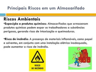 Principais Riscos em um Almoxarifado
Riscos Ambientais
•Exposição a produtos químicos: Almoxarifados que armazenam
produtos químicos podem expor os trabalhadores a substâncias
perigosas, gerando risco de intoxicação e queimaduras.
•Risco de incêndio: A presença de materiais inflamáveis, como papel
e solventes, em conjunto com uma instalação elétrica inadequada,
pode aumentar o risco de incêndio.
 