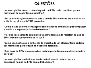 QUESTÕES
•Na sua opinião, como o uso adequado de EPIs pode contribuir para a
prevenção de acidentes no trabalho?
•Em quais situações você acha que o uso de EPIs se torna essencial no dia
a dia de um almoxarife? Dê exemplos.
•Como a falta de conscientização sobre os riscos ambientais pode impactar
a saúde e a segurança dos trabalhadores?
•Por que você acredita que muitos trabalhadores ainda resistem ao uso de
EPIs, mesmo conhecendo os riscos?
•Como você acha que o ambiente de trabalho de um almoxarifado poderia
ser melhorado para reduzir os riscos de acidente?
•Que tipos de EPIs você considera mais importantes em um almoxarifado e
por quê?
•Na sua opinião, qual a importância do treinamento sobre riscos e
segurança no uso de EPIs para o trabalhador?
 