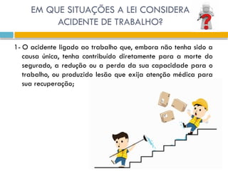 1- O acidente ligado ao trabalho que, embora não tenha sido a
causa única, tenha contribuído diretamente para a morte do
segurado, a redução ou a perda da sua capacidade para o
trabalho, ou produzido lesão que exija atenção médica para
sua recuperação;
EM QUE SITUAÇÕES A LEI CONSIDERA
ACIDENTE DE TRABALHO?
 