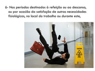 6- Nos períodos destinados à refeição ou ao descanso,
ou por ocasião da satisfação de outras necessidades
fisiológicas, no local do trabalho ou durante este,
 