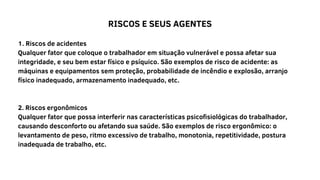 RISCOS E SEUS AGENTES
1. Riscos de acidentes
Qualquer fator que coloque o trabalhador em situação vulnerável e possa afetar sua
integridade, e seu bem estar físico e psíquico. São exemplos de risco de acidente: as
máquinas e equipamentos sem proteção, probabilidade de incêndio e explosão, arranjo
físico inadequado, armazenamento inadequado, etc.
2. Riscos ergonômicos
Qualquer fator que possa interferir nas características psicofisiológicas do trabalhador,
causando desconforto ou afetando sua saúde. São exemplos de risco ergonômico: o
levantamento de peso, ritmo excessivo de trabalho, monotonia, repetitividade, postura
inadequada de trabalho, etc.
 