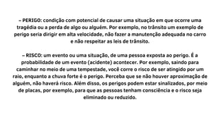 – PERIGO: condição com potencial de causar uma situação em que ocorre uma
tragédia ou a perda de algo ou alguém. Por exemplo, no trânsito um exemplo de
perigo seria dirigir em alta velocidade, não fazer a manutenção adequada no carro
e não respeitar as leis de trânsito.
– RISCO: um evento ou uma situação, de uma pessoa exposta ao perigo. É a
probabilidade de um evento (acidente) acontecer. Por exemplo, saindo para
caminhar no meio de uma tempestade, você corre o risco de ser atingido por um
raio, enquanto a chuva forte é o perigo. Perceba que se não houver aproximação de
alguém, não haverá risco. Além disso, os perigos podem estar sinalizados, por meio
de placas, por exemplo, para que as pessoas tenham consciência e o risco seja
eliminado ou reduzido.
 