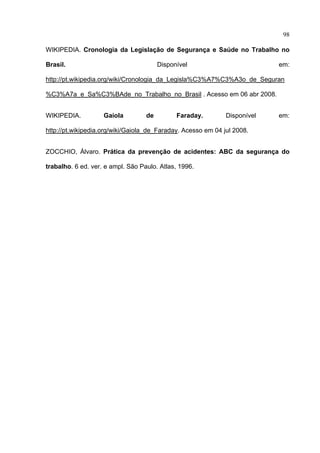 98

WIKIPEDIA. Cronologia da Legislação de Segurança e Saúde no Trabalho no

Brasil.                                 Disponível                         em:

http://pt.wikipedia.org/wiki/Cronologia_da_Legisla%C3%A7%C3%A3o_de_Seguran

%C3%A7a_e_Sa%C3%BAde_no_Trabalho_no_Brasil . Acesso em 06 abr 2008.


WIKIPEDIA.          Gaiola         de         Faraday.        Disponível   em:

http://pt.wikipedia.org/wiki/Gaiola_de_Faraday. Acesso em 04 jul 2008.


ZOCCHIO, Álvaro. Prática da prevenção de acidentes: ABC da segurança do

trabalho. 6 ed. ver. e ampl. São Paulo. Atlas, 1996.




 
 