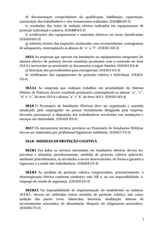 d) documentação comprobatória da qualificação, habilitação, capacitação,
autorização dos trabalhadores e dos treinamentos realizados; (210.008-8/I=2)
    e) resultados dos testes de isolação elétrica realizados em equipamentos de
proteção individual e coletiva; (210.009-6/I=2)
    f) certificações dos equipamentos e materiais elétricos em áreas classificadas;
(210.010-0/I=3)
    g) relatório técnico das inspeções atualizadas com recomendações, cronogramas
de adequações, contemplando as alíneas de “a” a “f”. (210.011-8/I=3)

     10.2.5 As empresas que operam em instalações ou equipamentos integrantes do
sistema elétrico de potência devem constituir prontuário com o conteúdo do item
10.2.4 e acrescentar ao prontuário os documentos a seguir listados: (210.012-6/I=4)
     a) descrição dos procedimentos para emergências; (210.013-4/I=3)
     b) certificações dos equipamentos de proteção coletiva e individual; 210.014-
2/I=3)

    10.2.5.1 As empresas que realizam trabalhos em proximidade do Sistema
Elétrico de Potência devem constituir prontuário contemplando as alíneas “a”, “c”,
“d” e “e”, do item 10.2.4 e alíneas “a” e “b” do item 10.2.5. (210.015-0/I=4)

    10.2.6 O Prontuário de Instalações Elétricas deve ser organizado e mantido
atualizado pelo empregador ou pessoa formalmente designada pela empresa,
devendo permanecer à disposição dos trabalhadores envolvidos nas instalações e
serviços em eletricidade. (210.016-9/I=3)

   10.2.7 Os documentos técnicos previstos no Prontuário de Instalações Elétricas
devem ser elaborados por profissional legalmente habilitado. (210.017-7/I=2)

   10.2.8 - MEDIDAS DE PROTEÇÃO COLETIVA

    10.2.8.1 Em todos os serviços executados em instalações elétricas devem ser
previstas e adotadas, prioritariamente, medidas de proteção coletiva aplicáveis,
mediante procedimentos, às atividades a serem desenvolvidas, de forma a garantir a
segurança e a saúde dos trabalhadores. (210.018-5/I=4)

    10.2.8.2 As medidas de proteção coletiva compreendem, prioritariamente, a
desenergização elétrica conforme estabelece esta NR e, na sua impossibilidade, o
emprego de tensão de segurança. (210.019-3/I=3)

    10.2.8.2.1 Na impossibilidade de implementação do estabelecido no subitem
10.2.8.2., devem ser utilizadas outras medidas de proteção coletiva, tais como:
isolação das partes vivas, obstáculos, barreiras, sinalização, sistema de
seccionamento automático de alimentação, bloqueio do religamento automático.
(210.020-7/I=2)


                                                                                  2
 