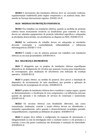 10.2.8.3 O aterramento das instalações elétricas deve ser executado conforme
regulamentação estabelecida pelos órgãos competentes e, na ausência desta, deve
atender às Normas Internacionais vigentes. (210.021-5/I=2)

   10.2.9 - MEDIDAS DE PROTEÇÃO INDIVIDUAL

    10.2.9.1 Nos trabalhos em instalações elétricas, quando as medidas de proteção
coletiva forem tecnicamente inviáveis ou insuficientes para controlar os riscos,
devem ser adotados equipamentos de proteção individua l específicos e adequados
às atividades desenvolvidas, em atendimento ao disposto na NR 6. (210.022-3/I=4)

     10.2.9.2 As vestimentas de trabalho devem ser adequadas às atividades,
devendo contemplar a condutibilidade, inflamabilidade e influências
eletromagnéticas. (210.023-1/I=4)

     10.2.9.3 É vedado o uso de adornos pessoais nos trabalhos com instalações
elétricas ou em suas proximidades. (210.024-0/I=1)

   10.3 - SEGURANÇA EM PROJETOS

    10.3.1 É obrigatório que os projetos de instalações elétricas especifiquem
dispositivos de desligamento de circuitos que possuam recursos para impedimento
de reenergização, para sinalização de advertência com indicação da condição
operativa. (210.025-8/I=3)

    10.3.2 O projeto elétrico, na medida do possível, deve prever a instalação de
dispositivo de seccionamento de ação simultânea, que permita a aplicação de
impedimento de reenergização do circuito. (210.026-6/I=3)

    10.3.3 O projeto de instalações elétricas deve considerar o espaço seguro, quanto
ao dimensionamento e a localização de seus componentes e as influências externas,
quando da operação e da realização de serviços de construção e manutenção.
(210.027-4/I=3)

    10.3.3.1 Os circuitos elétricos com finalidades diferentes, tais como:
comunicação, sinalização, controle e tração elétrica devem ser identificados e
instalados separadamente, salvo quando o desenvolvimento tecnológico permitir
compartilhamento, respeitadas as definições de projetos. (210.028-2/I=3)

    10.3.4 O projeto deve definir a configuração do esquema de aterramento, a
obrigatoriedade ou não da interligação entre o condutor neutro e o de proteção e a
conexão à terra das partes condutoras não destinadas à condução da eletricidade.
(210.029-0/I=3)


                                                                                    3
 