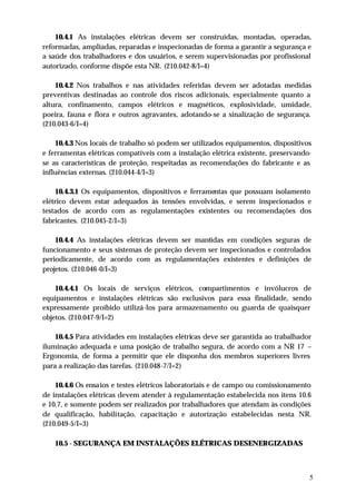 10.4.1 As instalações elétricas devem ser construídas, montadas, operadas,
reformadas, ampliadas, reparadas e inspecionadas de forma a garantir a segurança e
a saúde dos trabalhadores e dos usuários, e serem supervisionadas por profissional
autorizado, conforme dispõe esta NR. (210.042-8/I=4)

    10.4.2 Nos trabalhos e nas atividades referidas devem ser adotadas medidas
preventivas destinadas ao controle dos riscos adicionais, especialmente quanto a
altura, confinamento, campos elétricos e magnéticos, explosividade, umidade,
poeira, fauna e flora e outros agravantes, adotando-se a sinalização de segurança.
(210.043-6/I=4)

    10.4.3 Nos locais de trabalho só podem ser utilizados equipamentos, dispositivos
e ferramentas elétricas compatíveis com a instalação elétrica existente, preservando-
se as características de proteção, respeitadas as recomendações do fabricante e as
influências externas. (210.044-4/I=3)

    10.4.3.1 Os equipamentos, dispositivos e ferramentas que possuam isolamento
elétrico devem estar adequados às tensões envolvidas, e serem inspecionados e
testados de acordo com as regulamentações existentes ou recomendações dos
fabricantes. (210.045-2/I=3)

    10.4.4 As instalações elétricas devem ser mantidas em condições seguras de
funcionamento e seus sistemas de proteção devem ser inspecionados e controlados
periodicamente, de acordo com as regulamentações existentes e definições de
projetos. (210.046-0/I=3)

    10.4.4.1 Os locais de serviços elétricos, compartimentos e invólucros de
equipamentos e instalações elétricas são exclusivos para essa finalidade, sendo
expressamente proibido utilizá-los para armazenamento ou guarda de quaisquer
objetos. (210.047-9/I=2)

    10.4.5 Para atividades em instalações elétricas deve ser garantida ao trabalhador
iluminação adequada e uma posição de trabalho segura, de acordo com a NR 17 –
Ergonomia, de forma a permitir que ele disponha dos membros superiores livres
para a realização das tarefas. (210.048-7/I=2)

    10.4.6 Os ensaios e testes elétricos laboratoriais e de campo ou comissionamento
de instalações elétricas devem atender à regulamentação estabelecida nos itens 10.6
e 10.7, e somente podem ser realizados por trabalhadores que atendam às condições
de qualificação, habilitação, capacitação e autorização estabelecidas nesta NR.
(210.049-5/I=3)

   10.5 - SEGURANÇA EM INSTALAÇÕES ELÉTRICAS DESENERGIZADAS



                                                                                    5
 